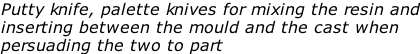 Putty knife, palette knives for mixing the resin and inserting between the mould and the cast when persuading the two to part